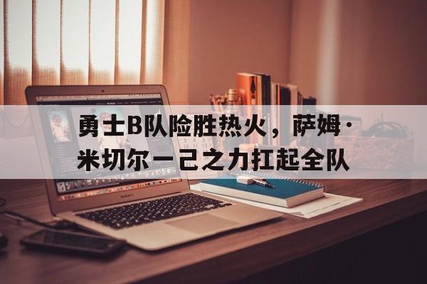 勇士B队险胜热火,萨姆·米切尔一己之力扛起全队 勇士B队险胜热火,萨姆·米切尔一己之力扛起全队